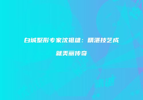 白城整形专家沈祖雄：精湛技艺成就美丽传奇