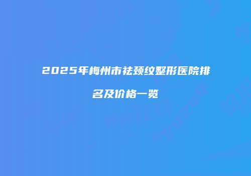 2025年梅州市祛颈纹整形医院排名及价格一览