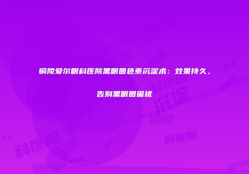 铜陵爱尔眼科医院黑眼圈色素沉淀术：效果持久，告别黑眼圈困扰
