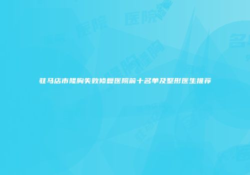 驻马店市隆胸失败修复医院前十名单及整形医生推荐