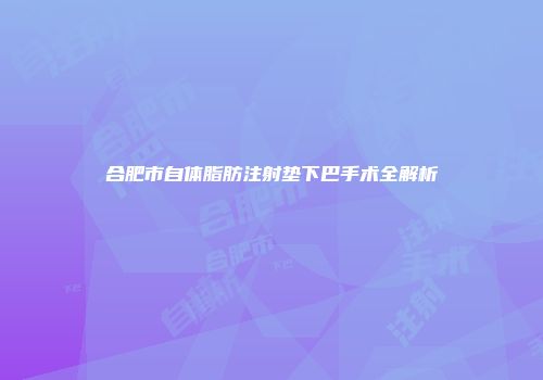 合肥市自体脂肪注射垫下巴手术全解析