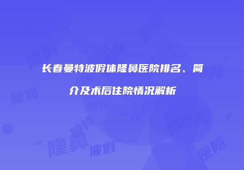 长春曼特波假体隆鼻医院排名、简介及术后住院情况解析