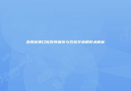 岳阳优质口腔医院推荐与双层牙齿畸形术解析