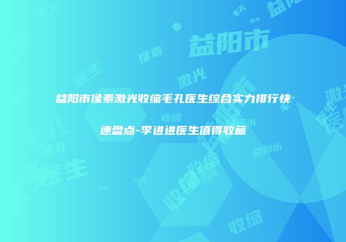 益阳市像素激光收缩毛孔医生综合实力排行快速盘点-李进进医生值得收藏