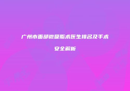 广州市面部微吸脂术医生排名及手术安全解析