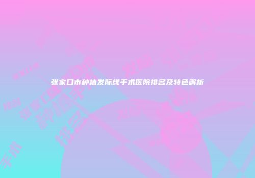 张家口市种植发际线手术医院排名及特色解析