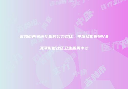 吉林市两家医疗机构实力对比：中康烧伤医院VS湘潭街道社区卫生服务中心