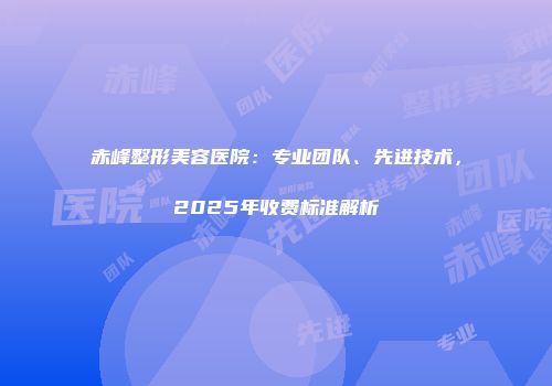 赤峰整形美容医院：专业团队、先进技术，2025年收费标准解析