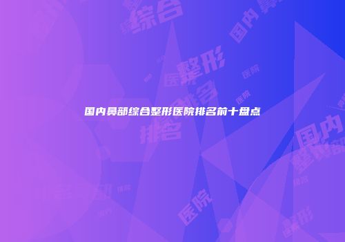 国内鼻部综合整形医院排名前十盘点