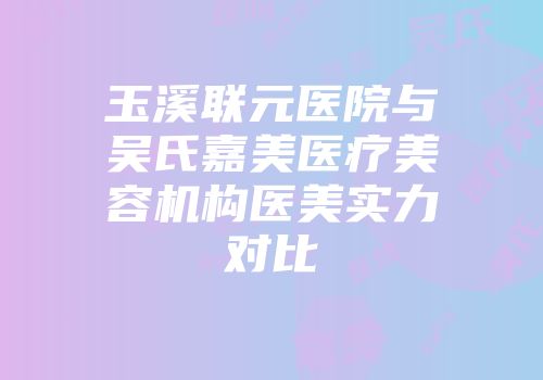玉溪联元医院与吴氏嘉美医疗美容机构医美实力对比