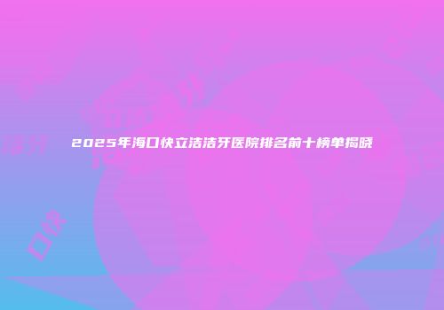 2025年海口快立洁洁牙医院排名前十榜单揭晓