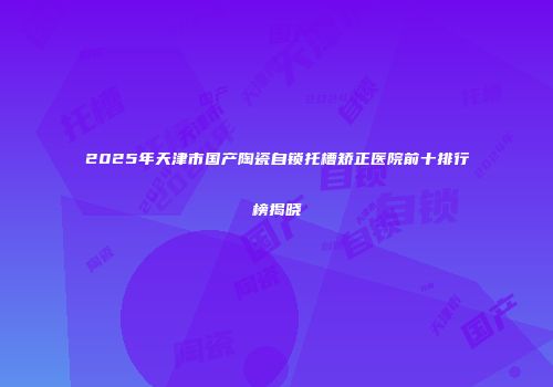 2025年天津市国产陶瓷自锁托槽矫正医院前十排行榜揭晓