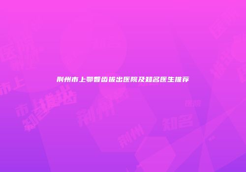 荆州市上鄂智齿拔出医院及知名医生推荐