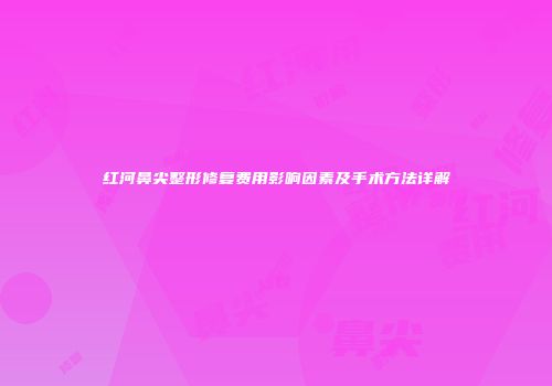 红河鼻尖整形修复费用影响因素及手术方法详解