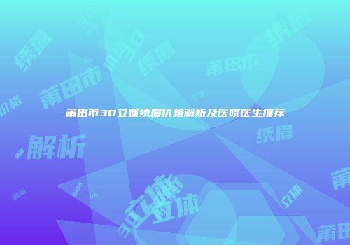 莆田市3D立体绣眉价格解析及医院医生推荐