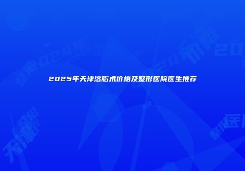 2025年天津溶脂术价格及整形医院医生推荐