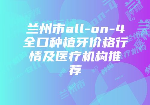 兰州市all-on-4全口种植牙价格行情及医疗机构推荐