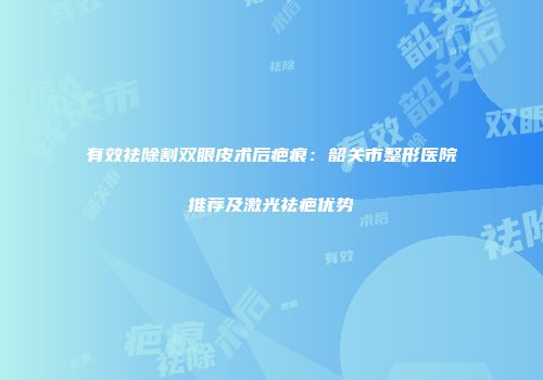 有效祛除割双眼皮术后疤痕：韶关市整形医院推荐及激光祛疤优势