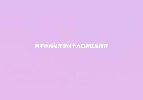 南平市纯钛牙领域十大口碑医生推荐