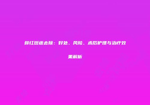 鲜红斑痣去除：好处、风险、术后护理与治疗效果解析
