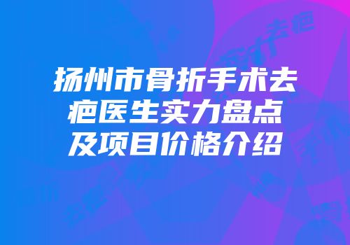 扬州市骨折手术去疤医生实力盘点及项目价格介绍