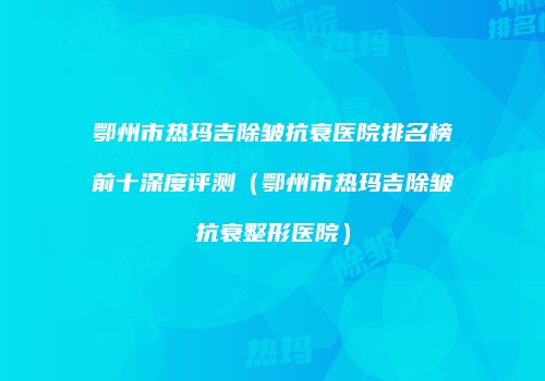 鄂州市热玛吉除皱抗衰医院排名榜前十深度评测（鄂州市热玛吉除皱抗衰整形医院）