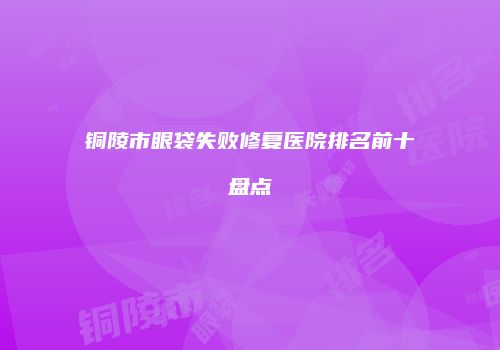 铜陵市眼袋失败修复医院排名前十盘点