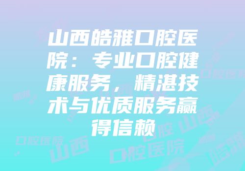 山西皓雅口腔医院：专业口腔健康服务，精湛技术与优质服务赢得信赖