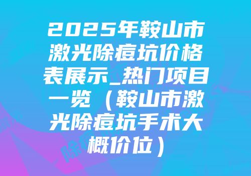 2025年鞍山市激光除痘坑价格表展示_热门项目一览（鞍山市激光除痘坑手术大概价位）