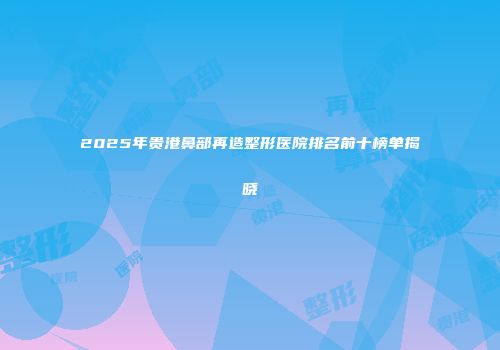 2025年贵港鼻部再造整形医院排名前十榜单揭晓