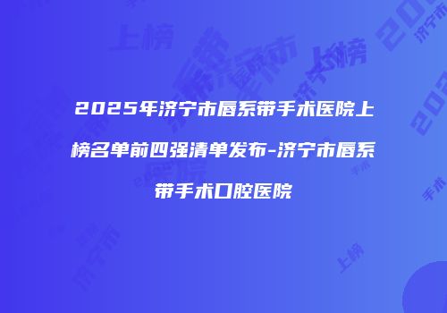 2025年济宁市唇系带手术医院上榜名单前四强清单发布-济宁市唇系带手术口腔医院