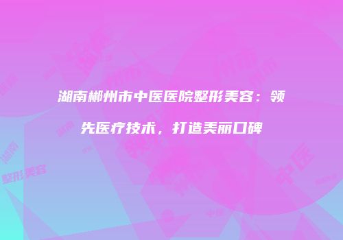 湖南郴州市中医医院整形美容：领先医疗技术，打造美丽口碑