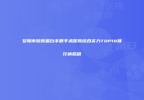 安阳市胶原蛋白丰唇手术医院综合实力TOP10排行榜揭晓