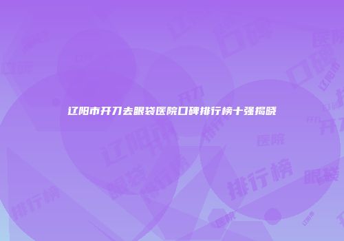 辽阳市开刀去眼袋医院口碑排行榜十强揭晓