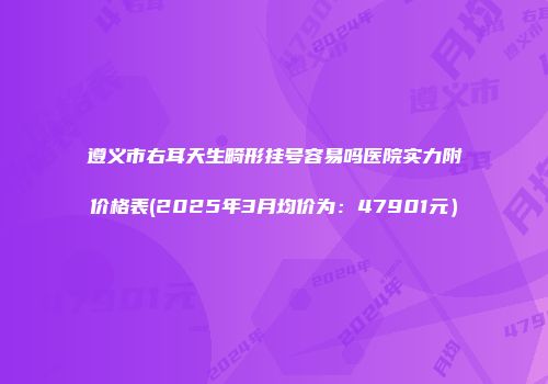 遵义市右耳天生畸形挂号容易吗医院实力附价格表(2025年3月均价为：47901元）
