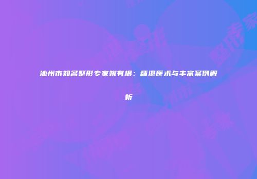 池州市知名整形专家姚有根：精湛医术与丰富案例解析