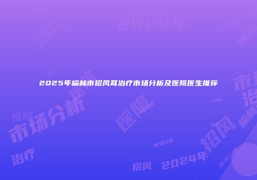 2025年榆林市招风耳治疗市场分析及医院医生推荐