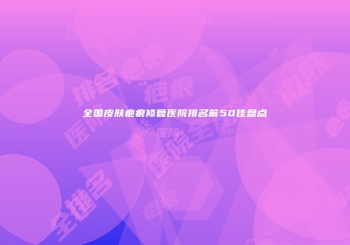 全国皮肤疤痕修复医院排名前50佳盘点