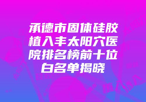 承德市固体硅胶植入丰太阳穴医院排名榜前十位白名单揭晓