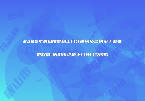 2025年唐山市种植上门牙医院排名榜前十哪家更权威-唐山市种植上门牙口腔医院