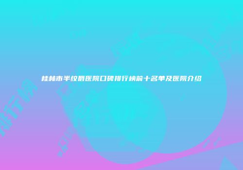 桂林市半纹唇医院口碑排行榜前十名单及医院介绍