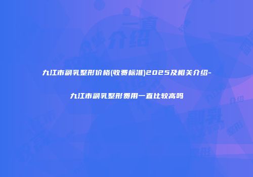 九江市副乳整形价格(收费标准)2025及相关介绍-九江市副乳整形费用一直比较高吗