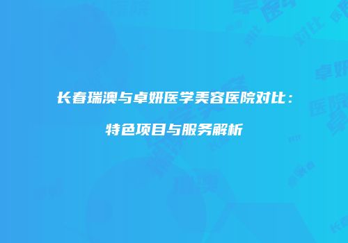 长春瑞澳与卓妍医学美容医院对比：特色项目与服务解析