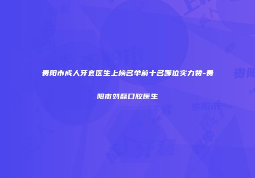 贵阳市成人牙套医生上榜名单前十名哪位实力赞-贵阳市刘磊口腔医生