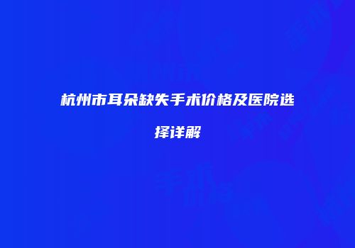 杭州市耳朵缺失手术价格及医院选择详解