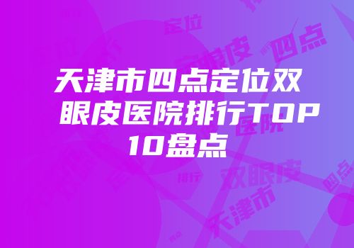 天津市四点定位双眼皮医院排行TOP10盘点