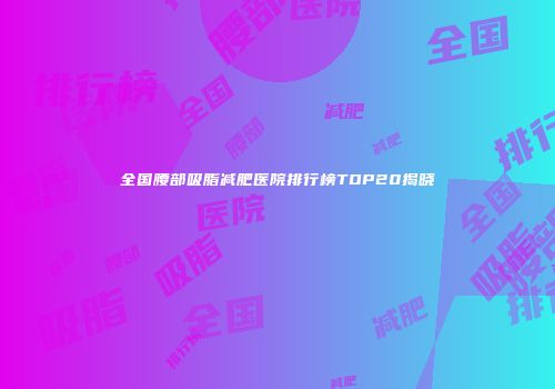 全国腰部吸脂减肥医院排行榜TOP20揭晓