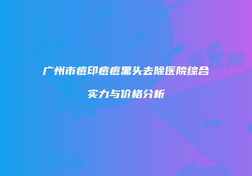 广州市痘印痘痘黑头去除医院综合实力与价格分析