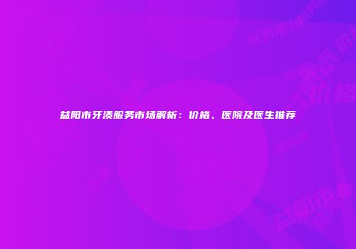 益阳市牙渍服务市场解析：价格、医院及医生推荐