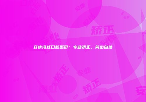 安康海虹口腔整形：专业矫正，笑出自信
